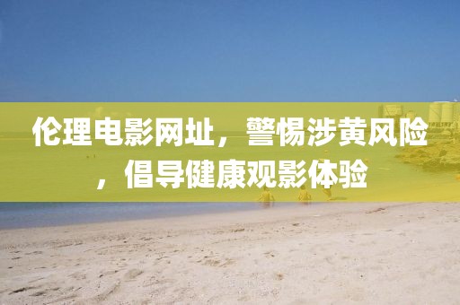 倫理電影網(wǎng)址，警惕涉黃風險，倡導健康觀影體驗