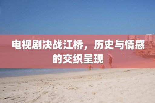 電視劇決戰(zhàn)江橋，歷史與情感的交織呈現(xiàn)