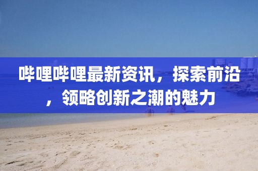 嗶哩嗶哩最新資訊，探索前沿，領略創(chuàng)新之潮的魅力