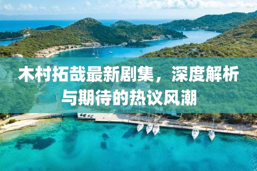 木村拓哉最新劇集，深度解析與期待的熱議風(fēng)潮