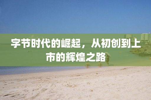 字節(jié)時代的崛起，從初創(chuàng)到上市的輝煌之路