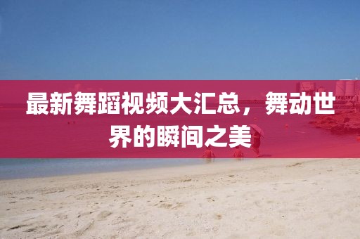 最新舞蹈視頻大匯總，舞動(dòng)世界的瞬間之美