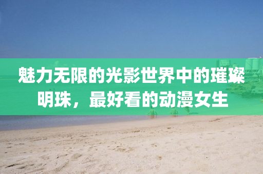 魅力無限的光影世界中的璀璨明珠，最好看的動漫女生