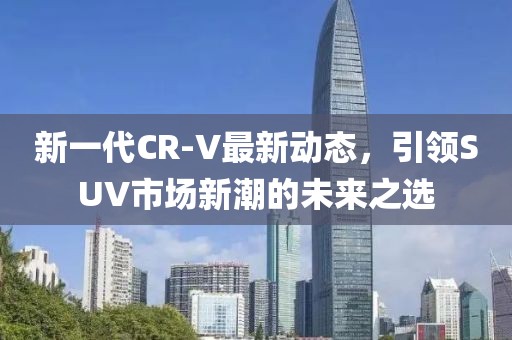 新一代CR-V最新動態(tài)，引領(lǐng)SUV市場新潮的未來之選