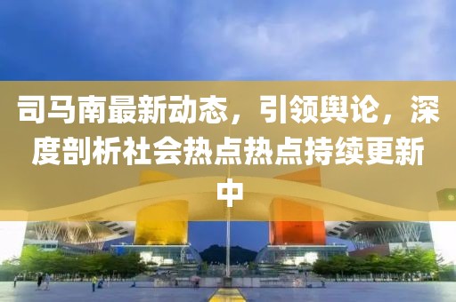 司馬南最新動(dòng)態(tài)，引領(lǐng)輿論，深度剖析社會(huì)熱點(diǎn)熱點(diǎn)持續(xù)更新中