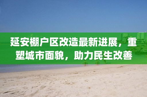 延安棚戶區(qū)改造最新進(jìn)展，重塑城市面貌，助力民生改善