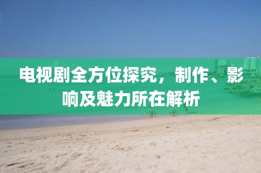 電視劇全方位探究，制作、影響及魅力所在解析