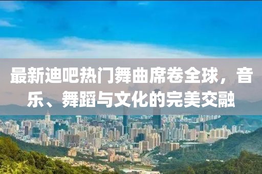 最新迪吧熱門舞曲席卷全球，音樂、舞蹈與文化的完美交融