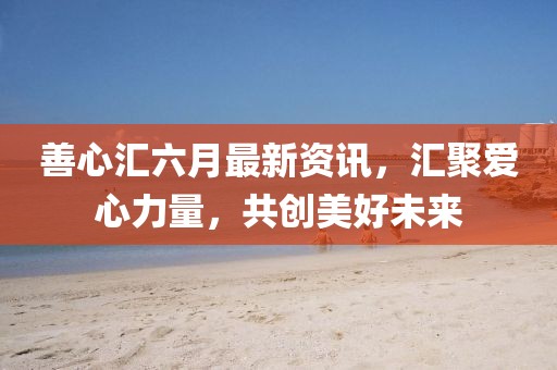 善心匯六月最新資訊，匯聚愛(ài)心力量，共創(chuàng)美好未來(lái)