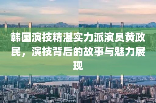 韓國演技精湛實力派演員黃政民，演技背后的故事與魅力展現(xiàn)
