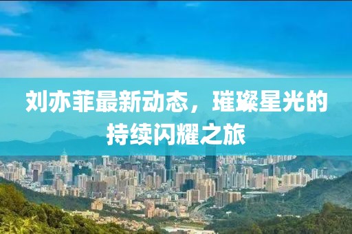 劉亦菲最新動(dòng)態(tài)，璀璨星光的持續(xù)閃耀之旅