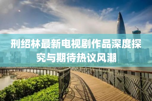 刑紹林最新電視劇作品深度探究與期待熱議風(fēng)潮