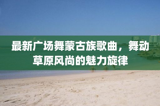 最新廣場舞蒙古族歌曲，舞動草原風尚的魅力旋律