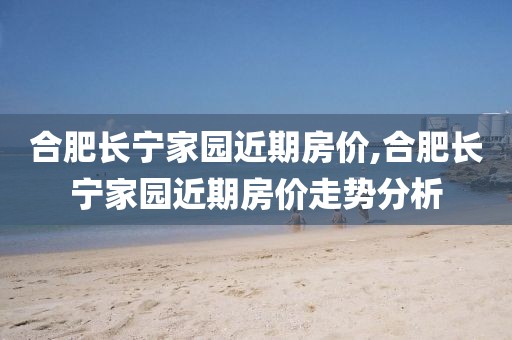 合肥長(zhǎng)寧家園近期房?jī)r(jià),合肥長(zhǎng)寧家園近期房?jī)r(jià)走勢(shì)分析