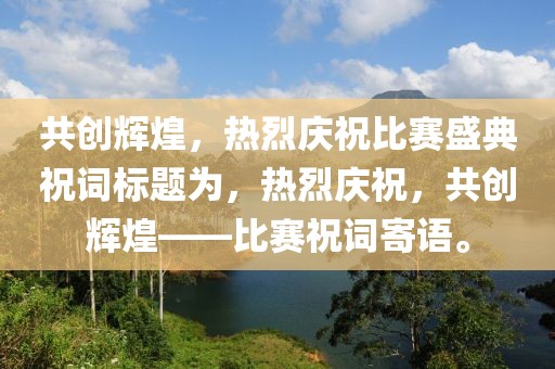 共創(chuàng)輝煌，熱烈慶祝比賽盛典祝詞標(biāo)題為，熱烈慶祝，共創(chuàng)輝煌——比賽祝詞寄語。