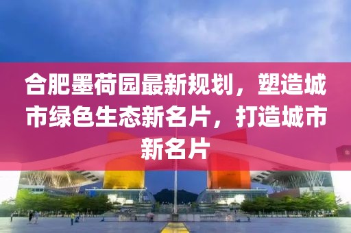 合肥墨荷園最新規(guī)劃，塑造城市綠色生態(tài)新名片，打造城市新名片