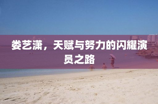 婁藝瀟，天賦與努力的閃耀演員之路