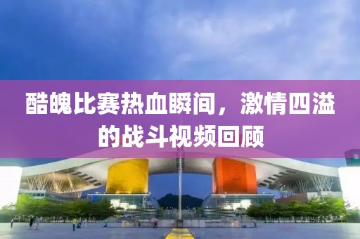 酷魄比賽熱血瞬間，激情四溢的戰(zhàn)斗視頻回顧