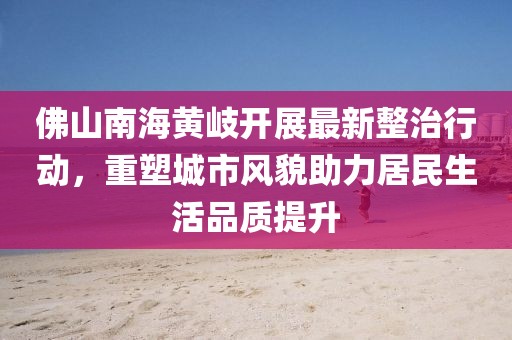 佛山南海黃岐開(kāi)展最新整治行動(dòng)，重塑城市風(fēng)貌助力居民生活品質(zhì)提升