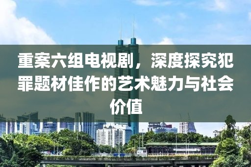 重案六組電視劇，深度探究犯罪題材佳作的藝術(shù)魅力與社會(huì)價(jià)值