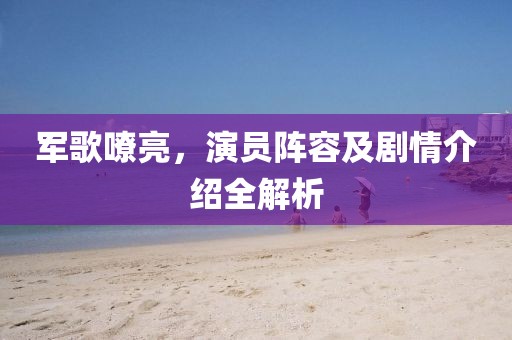 軍歌嘹亮，演員陣容及劇情介紹全解析