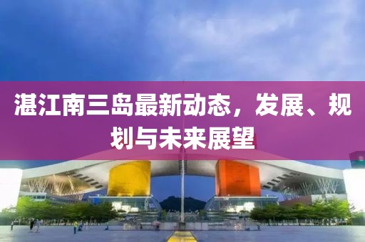 湛江南三島最新動(dòng)態(tài)，發(fā)展、規(guī)劃與未來展望