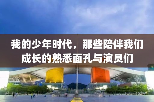 我的少年時代，那些陪伴我們成長的熟悉面孔與演員們