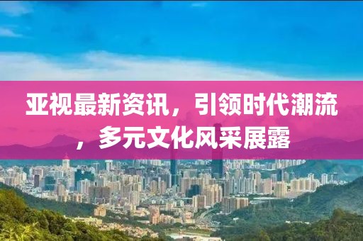 亞視最新資訊，引領(lǐng)時代潮流，多元文化風(fēng)采展露